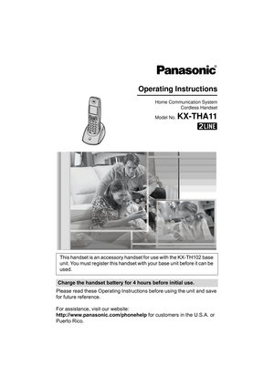 Page 1Please read these Operating Instructions before using the unit and save 
for future reference.
For assistance, visit our website:
http://www.panasonic.com/phonehelp for customers in the U.S.A. or 
Puerto Rico.This handset is an accessory handset for use with the KX-TH102 base 
unit. You must register this handset with your base unit before it can be 
used.
Charge the handset battery for 4 hours before initial use.
Home Communication System
Cordless Handset
Model No. 
KX-THA11
Operating Instructions...