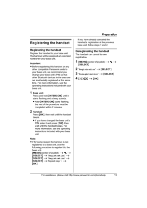 Page 15Preparation
For assistance, please visit http://www.panasonic.com/phonehelp15
Registering the handset
Registering the handset
Register the handset to your base unit. 
The handset will be assigned an extension 
number by your base unit.
Important:
LBefore registering this handset or any 
other compatible Panasonic units to 
your base unit, we recommend you 
change your base unit’s PIN so that 
other Bluetooth devices in the area are 
not accidentally registered at the same 
time. For more information, see...