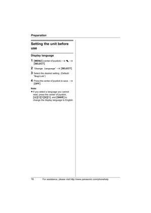 Page 16Preparation
16For assistance, please visit http://www.panasonic.com/phonehelp
Setting the unit before 
use
Display language
1{MENU} (center of joystick) i h i 
{SELECT}
2“Change language” i {SELECT}
3Select the desired setting. (Default: 
“English”)
4Press the center of joystick to save. i 
{OFF}
Note:
LIf you select a language you cannot 
read, press the center of joystick, 
{#}{1}{1}{0}{1}, and {SAVE} to 
change the display language to English.
THA11.book  Page 16  Tuesday, March 7, 2006  5:56 PM 