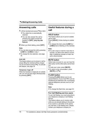 Page 18C Making/Answering Calls
18For assistance, please visit http://www.panasonic.com/phonehelp
Answering calls
1Lift the handset and press {C} or {s}.
LThe called line is automatically 
selected.
LYou can also answer the call by 
pressing any button except the 
joystick or {OFF}. (Any key talk 
feature)
2When you finish talking, press {OFF}.
Note:
LYou can also answer the call by pressing 
{LINE1} or {LINE2} in step 1.
LTo change the line selection, see page 
35.
Auto talk
This feature allows you to answer a...