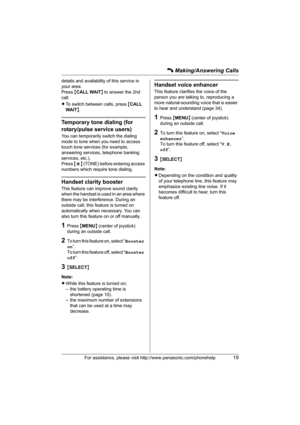 Page 19C Making/Answering Calls
For assistance, please visit http://www.panasonic.com/phonehelp19
details and availability of this service in 
your area.
Press {CALL WAIT} to answer the 2nd 
call.
LTo switch between calls, press {CALL 
WAIT}.
Temporary tone dialing (for 
rotary/pulse service users)
You can temporarily switch the dialing 
mode to tone when you need to access 
touch tone services (for example, 
answering services, telephone banking 
services, etc.).
Press {*} (TONE) before entering access...