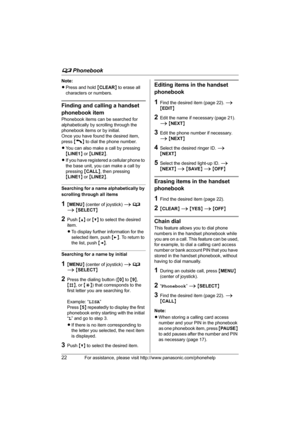 Page 22d Phonebook
22For assistance, please visit http://www.panasonic.com/phonehelp
Note:
LPress and hold {CLEAR} to erase all 
characters or numbers.
Finding and calling a handset 
phonebook item
Phonebook items can be searched for 
alphabetically by scrolling through the 
phonebook items or by initial.
Once you have found the desired item, 
press {C} to dial the phone number.
LYou can also make a call by pressing 
{LINE1} or {LINE2}.
LIf you have registered a cellular phone to 
the base unit, you can make a...