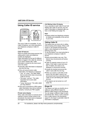 Page 24G Caller ID Service
24For assistance, please visit http://www.panasonic.com/phonehelp
Using Caller ID service
This unit is Caller ID compatible. To use 
Caller ID features, you must subscribe to 
your telephone company’s Caller ID 
service.
Caller ID features
When an outside call is being received, the 
calling party’s name and telephone 
number are displayed.
Caller information for the last 50 different 
callers is logged in the caller list, allowing 
you to return missed calls. Caller 
information is...