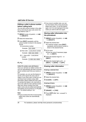 Page 26G Caller ID Service
26For assistance, please visit http://www.panasonic.com/phonehelp
Editing a caller’s phone number 
before calling back
You can edit a phone number in the caller 
list by removing its area code and/or the 
long distance code “1”.
1{MENU} (center of joystick) i G 
i {SELECT}
2Select the desired item.
3Press {EDIT} repeatedly until the 
phone number is shown in the desired 
format. 
1Local phone number
2Area code – Local phone number
31 – Area code – Local phone 
number
4{C}
Caller ID...