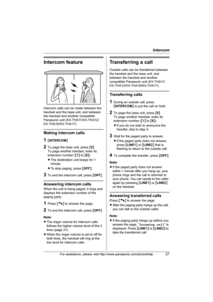 Page 27Intercom
For assistance, please visit http://www.panasonic.com/phonehelp27
Intercom feature
Intercom calls can be made between the 
handset and the base unit, and between 
the handset and another compatible 
Panasonic unit (KX-THA11/KX-THA12/
KX-THA16/KX-THA17).
Making intercom calls
1{INTERCOM}
2To page the base unit, press {0}.
To page another handset, enter its 
extension number ({1} to {8}).
LThe destination unit beeps for 1 
minute.
LTo stop paging, press {OFF}.
3To end the intercom call, press...