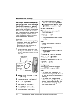 Page 32Programmable Settings
32For assistance, please visit http://www.panasonic.com/phonehelp
Recording songs from an audio 
device for ringer tones using the 
handset (“Customize ring”)
You can record songs (max. 30 seconds 
each) from an audio device by connecting 
the audio cable included with your base 
unit. These songs can be assigned as the 
handset ringer tone (page 31) and the 
ringer ID (page 24) for phone numbers 
stored in the handset phonebook.
Important:
LIf a call is received while a song is...