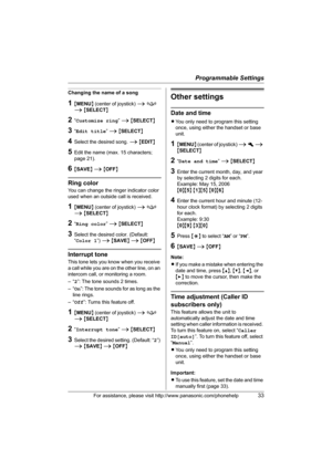 Page 33Programmable Settings
For assistance, please visit http://www.panasonic.com/phonehelp33
Changing the name of a song
1{MENU} (center of joystick) i f 
i {SELECT}
2“Customize ring” i {SELECT}
3“Edit title” i {SELECT}
4Select the desired song. i {EDIT}
5Edit the name (max. 15 characters; 
page 21).
6{SAVE} i {OFF}
Ring color
You can change the ringer indicator color 
used when an outside call is received.
1{MENU} (center of joystick) i f 
i {SELECT}
2“Ring color” i {SELECT}
3Select the desired color....