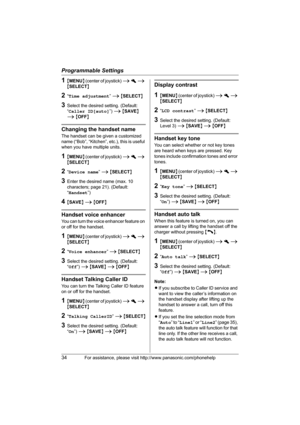 Page 34Programmable Settings
34For assistance, please visit http://www.panasonic.com/phonehelp
1{MENU} (center of joystick) i h i 
{SELECT}
2“Time adjustment” i {SELECT}
3Select the desired setting. (Default: 
“Caller ID[auto]”) i {SAVE} 
i {OFF}
Changing the handset name
The handset can be given a customized 
name (“Bob”, “Kitchen”, etc.), this is useful 
when you have multiple units.
1{MENU} (center of joystick) i h i 
{SELECT}
2“Device name” i {SELECT}
3Enter the desired name (max. 10 
characters; page 21)....