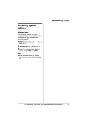 Page 39i Answering System
For assistance, please visit http://www.panasonic.com/phonehelp39
Answering system 
settings
Message alert
You can select whether or not the 
message indicator on the handset flashes 
in amber when new messages are 
recorded (page 37).
1{MENU} (center of joystick) i h i 
{SELECT}
2“Message alert” i {SELECT}
3Select the desired setting. (Default: 
“Off”) i {SAVE} i {OFF}
Note:
LWhile message alert is on, battery 
operating time will be shortened (page 
10).
THA11.book  Page 39  Tuesday,...