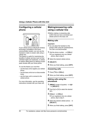 Page 40Using a Cellular Phone with this Unit
40For assistance, please visit http://www.panasonic.com/phonehelp
Configuring a cellular 
phone
If your cellular phone is Bluetooth wireless 
technology compatible to the home 
communication system, you can use the 
handset to make or answer calls using a 
cellular line.
This feature is useful for maximizing the 
benefits of cellular services (such as free 
unlimited nights and weekends, or cellular 
to cellular calling plans) by utilizing unused 
peak minutes with...