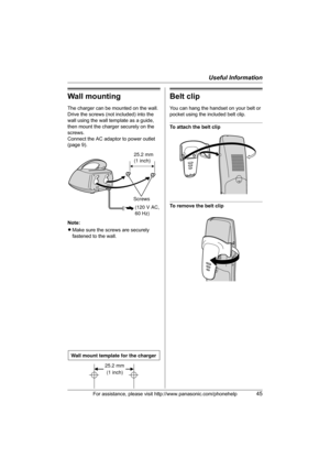 Page 45Useful Information
For assistance, please visit http://www.panasonic.com/phonehelp45
Wall mounting
The charger can be mounted on the wall.
Drive the screws (not included) into the 
wall using the wall template as a guide, 
then mount the charger securely on the 
screws.
Connect the AC adaptor to power outlet 
(page 9).
Note:
LMake sure the screws are securely 
fastened to the wall.
Belt clip
You can hang the handset on your belt or 
pocket using the included belt clip.
To attach the belt clip
To remove...