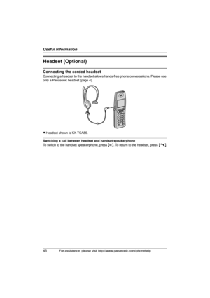 Page 46Useful Information
46For assistance, please visit http://www.panasonic.com/phonehelp
Headset (Optional)
Connecting the corded headset
Connecting a headset to the handset allows hands-free phone conversations. Please use 
only a Panasonic headset (page 4).
LHeadset shown is KX-TCA86.
Switching a call between headset and handset speakerphone
To switch to the handset speakerphone, press {s}. To return to the headset, press {C}.
THA11.book  Page 46  Tuesday, March 7, 2006  5:56 PM 