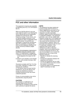 Page 53Useful Information
For assistance, please visit http://www.panasonic.com/phonehelp53
FCC and other information
This equipment is hearing aid compatible 
as defined by the FCC in 47 CFR Section 
68.316.
When you hold the phone to your ear, 
noise might be heard in your Hearing Aid. 
Some Hearing Aids are not adequately 
shielded from external RF (radio 
frequency) energy. If noise occurs, use 
an optional headset accessory or the 
speakerphone option (if applicable) when 
using this phone. Consult with...