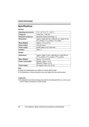 Page 56Useful Information
56For assistance, please visit http://www.panasonic.com/phonehelp
Specifications
Handset
Charger
Note:
LDesign and specifications are subject to change without notice.
LThe illustrations in these instructions may vary slightly from the actual product.
Trademarks
LThe Bluetooth word mark and logos are owned by the Bluetooth SIG, Inc. and any use 
of such marks by Panasonic is under license. Operating environment5 °C – 40 °C (41 °F – 104 °F)
Frequency2.402 GHz – 2.48 GHz
Bluetooth...