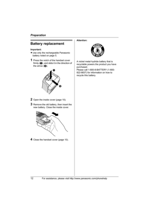 Page 12Preparation
12For assistance, please visit http://www.panasonic.com/phonehelp
Battery replacement
Important:
LUse only the rechargeable Panasonic 
battery noted on page 5.
1Press the notch of the handset cover 
firmly (A), and slide it in the direction of 
the arrow (B). 
2Open the inside cover (page 10).
3Remove the old battery, then insert the 
new battery. Close the inside cover.
4Close the handset cover (page 10).Attention:
A nickel metal hydride battery that is 
recyclable powers the product you...