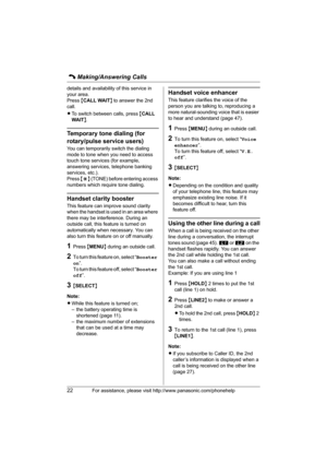 Page 22C Making/Answering Calls
22For assistance, please visit http://www.panasonic.com/phonehelp
details and availability of this service in 
your area.
Press {CALL WAIT} to answer the 2nd 
call.
LTo switch between calls, press {CALL 
WAIT}.
Temporary tone dialing (for 
rotary/pulse service users)
You can temporarily switch the dialing 
mode to tone when you need to access 
touch tone services (for example, 
answering services, telephone banking 
services, etc.).
Press {*} (TONE) before entering access...