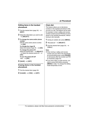 Page 25q Phonebook
For assistance, please visit http://www.panasonic.com/phonehelp25
Editing items in the handset 
phonebook
1Find the desired item (page 24). i 
{EDIT}
2Select the information you want to edit. 
i {SELECT}
3To change the name and/or phone 
number
Edit the name and/or phone number. 
i {OK}
To change the ringer ID
Select the desired ringer ID. i {OK}
To change the picture ID
Select the desired item. i {SELECT} 
i Select the desired picture ID. i 
{OK}
To turn the picture ID off
“Off” i {OK}...