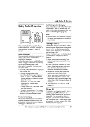 Page 27G Caller ID Service
For assistance, please visit http://www.panasonic.com/phonehelp27
Using Caller ID service
This unit is Caller ID compatible. To use 
Caller ID features, you must subscribe to 
your telephone company’s Caller ID 
service.
Caller ID features
When an outside call is being received, the 
calling party’s name and telephone 
number are displayed.
Caller information for the last 50 different 
callers is logged in the caller list, allowing 
you to return missed calls. Caller 
information is...