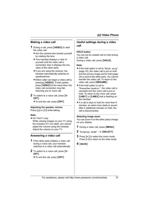 Page 31u Video Phone
For assistance, please visit http://www.panasonic.com/phonehelp31
Making a video call
1During a call, press {VIDEO} to start 
the video call.
LAim the camera lens toward yourself 
by rotating the lens.
LYour handset displays a view of 
yourself until the video call is 
connected, then it displays the live 
video of the other party.
LIf you are using the receiver, the 
handset automatically switches to 
speakerphone.
LEither caller can begin a video call by 
pressing {VIDEO}. If both parties...