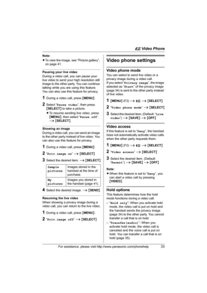 Page 33u Video Phone
For assistance, please visit http://www.panasonic.com/phonehelp33
Note:
LTo view the image, see “Picture gallery”, 
on page 41.
Pausing your live video
During a video call, you can pause your 
live video to send your high resolution still 
image to the other party. You can continue 
talking while you are using this feature. 
You can also use this feature for privacy.
1During a video call, press {MENU}.
2Select “Pause video”, then press 
{SELECT} to take a picture.
LTo resume sending live...