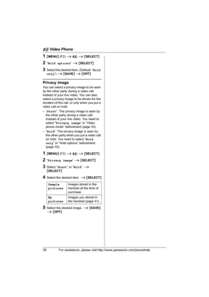 Page 34u Video Phone
34For assistance, please visit http://www.panasonic.com/phonehelp
1{MENU} (F2) i u i {SELECT}
2“Hold options” i {SELECT}
3Select the desired item. (Default: “Hold 
only”) i {SAVE} i {OFF}
Privacy image
You can select a privacy image to be seen 
by the other party during a video call 
instead of your live video. You can also 
select a privacy image to be shown for the 
duration of the call, or only when you put a 
video call on hold.
–“Start”: The privacy image is seen by 
the other party...