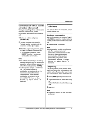 Page 37Intercom
For assistance, please visit http://www.panasonic.com/phonehelp37
Conference call with an outside 
call and an intercom call
While you are talking with an outside caller, 
one more extension can join the 
conversation and establish a conference 
call.
1During an outside call, press 
{INTERCOM}.
2To page the base unit, press {0}.
To page another handset, enter its 
extension number ({1} to {8}).
3When the paged party answers, press 
{CONF} to make a conference call.
LTo leave the conference,...