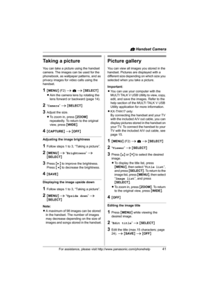 Page 41v Handset Camera
For assistance, please visit http://www.panasonic.com/phonehelp41
Taking a picture
You can take a picture using the handset 
camera. The images can be used for the 
phonebook, as wallpaper patterns, and as 
privacy images for video calls using the 
handset.
1{MENU} (F2) i v i {SELECT}
LAim the camera lens by rotating the 
lens forward or backward (page 14).
2“Camera” i {SELECT}
3Adjust the size.
LTo zoom in, press {ZOOM} 
repeatedly. To return to the original 
view, press {WIDE}....
