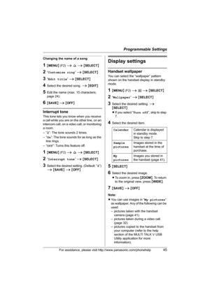 Page 45Programmable Settings
For assistance, please visit http://www.panasonic.com/phonehelp45
Changing the name of a song
1{MENU} (F2) i s i {SELECT}
2“Customize ring” i {SELECT}
3“Edit title” i {SELECT}
4Select the desired song. i {EDIT}
5Edit the name (max. 15 characters; 
page 24).
6{SAVE} i {OFF}
Interrupt tone
This tone lets you know when you receive 
a call while you are on the other line, on an 
intercom call, on a video call, or monitoring 
a room.
–“2”: The tone sounds 2 times.
–“On”: The tone sounds...