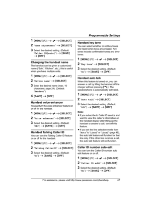 Page 47Programmable Settings
For assistance, please visit http://www.panasonic.com/phonehelp47
1{MENU} (F2) i x i {SELECT}
2“Time adjustment” i {SELECT}
3Select the desired setting. (Default: 
“Caller ID[auto]”) i {SAVE} 
i {OFF}
Changing the handset name
The handset can be given a customized 
name (“Bob”, “Kitchen”, etc.), this is useful 
when you have multiple units.
1{MENU} (F2) i x i {SELECT}
2“Device name” i {SELECT}
3Enter the desired name (max. 10 
characters; page 24). (Default: 
“Handset”)
4{SAVE} i...