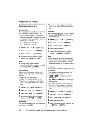 Page 48Programmable Settings
48For assistance, please visit http://www.panasonic.com/phonehelp
Setting telephone line
Line selection
The line selection mode determines which 
line is selected when you press {C}.
–“Auto”: When making a call, line 1 is 
selected. If that line is unavailable, line 2 
is selected. When answering a call, the 
ringing line is selected.
–“Line1”: Line 1 is selected.
–“Line2”: Line 2 is selected.
1{MENU} (F2) i x i {SELECT}
2“Set tel line” i {SELECT}
3“Line select” i {SELECT}
4Select...