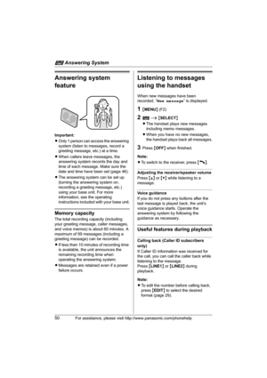 Page 50i Answering System
50For assistance, please visit http://www.panasonic.com/phonehelp
Answering system 
feature
Important:
LOnly 1 person can access the answering 
system (listen to messages, record a 
greeting message, etc.) at a time.
LWhen callers leave messages, the 
answering system records the day and 
time of each message. Make sure the 
date and time have been set (page 46).
LThe answering system can be set up 
(turning the answering system on, 
recording a greeting message, etc.) 
using your base...