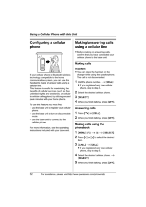 Page 52Using a Cellular Phone with this Unit
52For assistance, please visit http://www.panasonic.com/phonehelp
Configuring a cellular 
phone
If your cellular phone is Bluetooth wireless 
technology compatible to the home 
communication system, you can use the 
handset to make or answer calls using a 
cellular line.
This feature is useful for maximizing the 
benefits of cellular services (such as free 
unlimited nights and weekends, or cellular 
to cellular calling plans) by utilizing unused 
peak minutes with...