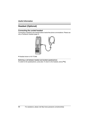 Page 58Useful Information
58For assistance, please visit http://www.panasonic.com/phonehelp
Headset (Optional)
Connecting the corded headset
Connecting a headset to the handset allows hands-free phone conversations. Please use 
only a Panasonic headset (page 5).
LHeadset shown is KX-TCA86.
Switching a call between headset and handset speakerphone
To switch to the speakerphone, press {s}. To return to the headset, press {C}.
THA12_THA17.book  Page 58  Tuesday, March 14, 2006  10:05 AM 