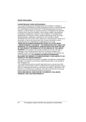 Page 72Useful Information
72For assistance, please visit http://www.panasonic.com/phonehelp
Limited Warranty Limits And Exclusions
This Limited Warranty ONLY COVERS failures due to defects in materials or 
workmanship, and DOES NOT COVER normal wear and tear or cosmetic damage. 
The Limited Warranty ALSO DOES NOT COVER damages which occurred in 
shipment, or failures which are caused by products not supplied by the warrantor, 
or failures which result from accidents, misuse, abuse, neglect, bug infestation,...