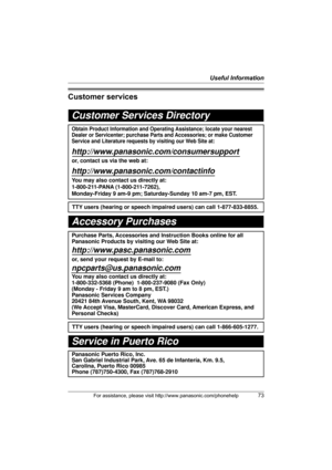 Page 73Useful Information
For assistance, please visit http://www.panasonic.com/phonehelp73
Customer services
Customer Services Directory
Obtain Product Information and Operating Assistance; locate your nearest 
Dealer or Servicenter; purchase Parts and Accessories; or make Customer 
Service and Literature requests by visiting our Web Site at:
http://www.panasonic.com/consumersupport
or, contact us via the web at:
http://www.panasonic.com/contactinfo
You may also contact us directly at: 
1-800-211-PANA...