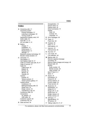 Page 77Index
For assistance, please visit http://www.panasonic.com/phonehelp77
Index
A Answering calls: 21
Answering system
Erasing messages: 51
Listening to messages: 50
Turning on/off: 51
Appearance (display color): 46
Audio cable: 44
Auto talk: 21, 47
A/V out cable: 5, 15
B Battery
Charge: 11
Installation: 10
Performance: 11
Replacement: 12
Strength: 11
Bluetooth wireless technology: 52
Booster (clarity booster): 22
C Call share: 37
Call Waiting: 21
Call Waiting Caller ID: 27
Caller ID number auto edit: 29,...