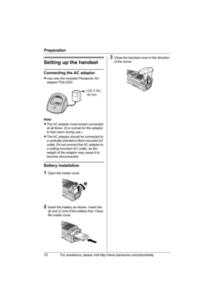 Page 10Preparation
10For assistance, please visit http://www.panasonic.com/phonehelp
Setting up the handset
Connecting the AC adaptor
LUse only the included Panasonic AC 
adaptor PQLV203.
Note:
LThe AC adaptor must remain connected 
at all times. (It is normal for the adaptor 
to feel warm during use.)
LThe AC adaptor should be connected to 
a vertically oriented or floor-mounted AC 
outlet. Do not connect the AC adaptor to 
a ceiling-mounted AC outlet, as the 
weight of the adaptor may cause it to 
become...