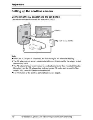 Page 12Preparation
12For assistance, please visit http://www.panasonic.com/phonehelp
Setting up the cordless camera
Connecting the AC adaptor and the call button
Use only the included Panasonic AC adaptor PQLV203.
Note:
LWhen the AC adaptor is connected, the indicator lights red and starts flashing.
LThe AC adaptor must remain connected at all times. (It is normal for the adaptor to feel 
warm during use.)
LThe AC adaptor should be connected to a vertically oriented or floor-mounted AC outlet. 
Do not connect...