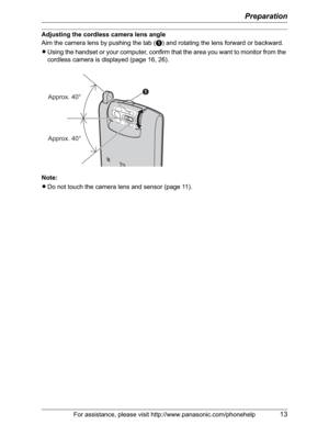 Page 13Preparation
For assistance, please visit http://www.panasonic.com/phonehelp13
Adjusting the cordless camera lens angle
Aim the camera lens by pushing the tab (A) and rotating the lens forward or backward.
LUsing the handset or your computer, confirm that the area you want to monitor from the 
cordless camera is displayed (page 16, 26).
Note:
LDo not touch the camera lens and sensor (page 11).
A
Approx. 40°
Approx. 40° 