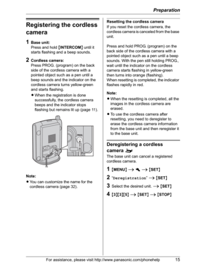 Page 15Preparation
For assistance, please visit http://www.panasonic.com/phonehelp15
Registering the cordless 
camera
1Base unit:
Press and hold {INTERCOM} until it 
starts flashing and a beep sounds.
2Cordless camera:
Press PROG. (program) on the back 
side of the cordless camera with a 
pointed object such as a pen until a 
beep sounds and the indicator on the 
cordless camera turns yellow-green 
and starts flashing.
LWhen the registration is done 
successfully, the cordless camera 
beeps and the indicator...