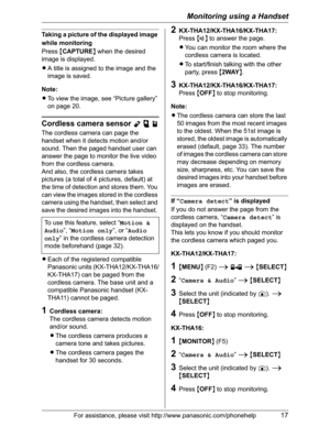 Page 17Monitoring using a Handset
For assistance, please visit http://www.panasonic.com/phonehelp17
Taking a picture of the displayed image 
while monitoring
Press{CAPTURE} when the desired 
image is displayed.
LA title is assigned to the image and the 
image is saved.
Note:
LTo view the image, see “Picture gallery” 
on page 20.
Cordless camera sensor Ypj
The cordless camera can page the 
handset when it detects motion and/or 
sound. Then the paged handset user can 
answer the page to monitor the live video...