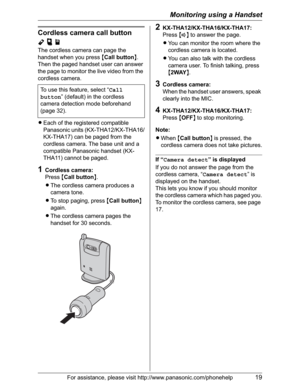 Page 19Monitoring using a Handset
For assistance, please visit http://www.panasonic.com/phonehelp19
Cordless camera call button 
Ypj
The cordless camera can page the 
handset when you press {Call button}.
Then the paged handset user can answer 
the page to monitor the live video from the 
cordless camera. 
LEach of the registered compatible 
Panasonic units (KX-THA12/KX-THA16/
KX-THA17) can be paged from the 
cordless camera. The base unit and a 
compatible Panasonic handset (KX-
THA11) cannot be paged....