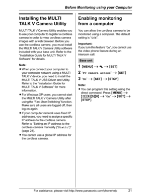 Page 21Before Monitoring using your Computer
For assistance, please visit http://www.panasonic.com/phonehelp21
Installing the MULTI 
TALK V Camera Utility
MULTI TALK V Camera Utility enables you 
to use your computer to register a cordless 
camera in order to view cordless camera 
images with a web browser. Before you 
use the cordless camera, you must install 
the MULTI TALK V Camera Utility software 
included with your base unit. Refer to the 
“Installation Guide for MULTI TALK V 
Software” for details....