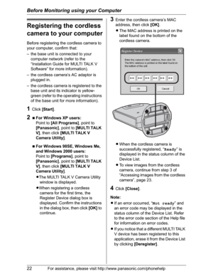 Page 22Before Monitoring using your Computer
22For assistance, please visit http://www.panasonic.com/phonehelp
Registering the cordless 
camera to your computer
Before registering the cordless camera to 
your computer, confirm that:
– the base unit is connected to your 
computer network (refer to the 
“Installation Guide for MULTI TALK V 
Software” for more information).
– the cordless camera’s AC adaptor is 
plugged in.
– the cordless camera is registered to the 
base unit and its indicator is yellow-
green...