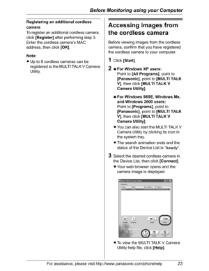 Page 23Before Monitoring using your Computer
For assistance, please visit http://www.panasonic.com/phonehelp23
Registering an additional cordless 
camera
To register an additional cordless camera, 
click[Register] after performing step 3. 
Enter the cordless camera’s MAC 
address, then click [OK].
Note:
LUp to 8 cordless cameras can be 
registered to the MULTI TALK V Camera 
Utility.
Accessing images from 
the cordless camera
Before viewing images from the cordless 
camera, confirm that you have registered 
the...