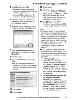 Page 25Before Monitoring using your Computer
For assistance, please visit http://www.panasonic.com/phonehelp25
4Click[OK], then click [OK].
LWindows 2000 and Windows XP 
users need to wait for about 1 minute 
to obtain an IP address.
LWindows 98SE and Windows Me 
users need to restart the computer.
5Follow the procedure described in 
“Registering the cordless camera to 
your computer”, page 22.
6Select the desired cordless camera in 
the Device List, then click [Connect].
7When [Standard Display] page is...