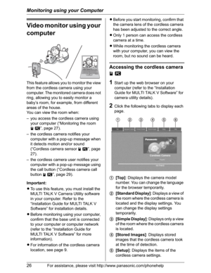 Page 26Monitoring using your Computer
26For assistance, please visit http://www.panasonic.com/phonehelp
Video monitor using your 
computer
This feature allows you to monitor the view 
from the cordless camera using your 
computer. The monitored camera does not 
ring, allowing you to easily monitor a 
baby’s room, for example, from different 
areas of the house.
You can view the room when:
– you access the cordless camera using 
your computer (“Monitoring the room 
jZ”, page 27).
– the cordless camera notifies...