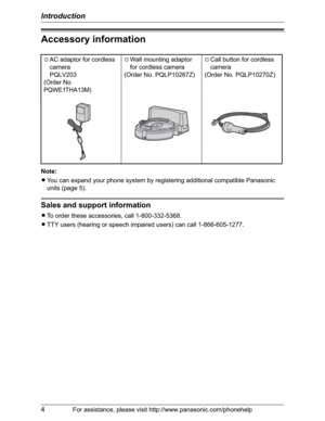 Page 4Introduction
4For assistance, please visit http://www.panasonic.com/phonehelp
Accessory information
Note:
LYou can expand your phone system by registering additional compatible Panasonic 
units (page 5).
Sales and support information
LTo order these accessories, call 1-800-332-5368.
LTTY users (hearing or speech impaired users) can call 1-866-605-1277. AAC adaptor for cordless 
camera
PQLV203
(Order No. 
PQWE1THA13M)
AWall mounting adaptor 
for cordless camera
(Order No. PQLP10267Z)ACall button for...