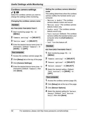 Page 32Useful Settings while Monitoring
32For assistance, please visit http://www.panasonic.com/phonehelp
Cordless camera settings
YpZ
Select the cordless camera you want to 
change the settings while monitoring.
Changing the cordless camera name
KX-THA12/KX-THA16/KX-THA17:
1Start monitoring (page 16). i
{MENU}
2“Camera setting”i{SELECT}
3“Device name”i{SELECT}
4Enter the desired device name (max.10 
characters). (Default: “Camera”)i
{SAVE}i{OFF}
1Access the cordless camera (page 26).
2Click[Setup] tab at the...