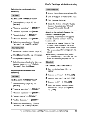 Page 33Useful Settings while Monitoring
For assistance, please visit http://www.panasonic.com/phonehelp33
Selecting the motion detection 
sensitivity
KX-THA12/KX-THA16/KX-THA17:
1Start monitoring (page 16). i
{MENU}
2“Camera setting”i{SELECT}
3“Sensor options”i{SELECT}
4“Sensitivity”i{SELECT}
5“Motion detect.”i{SELECT}
6Select the desired setting. (Default: 
“Normal”)i{SAVE}i{OFF}
1Access the cordless camera (page 26).
2Click[Setup] tab at the top of the page.
3Click[Sensor Options].
4Select the desired setting...
